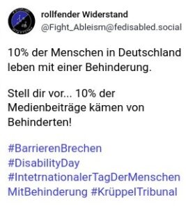 Beispielpost für die Online Aktion. Inhalt:10% der Menschen in Deutschland leben mit einer Behinderung.

Stell dir vor... 10% der Medienbeiträge kämen von Behinderten!

#BarrierenBrechen 
#DisabilityDay #IntetrnationalerTagDerMenschenMitBehinderung #KrüppelTribuna