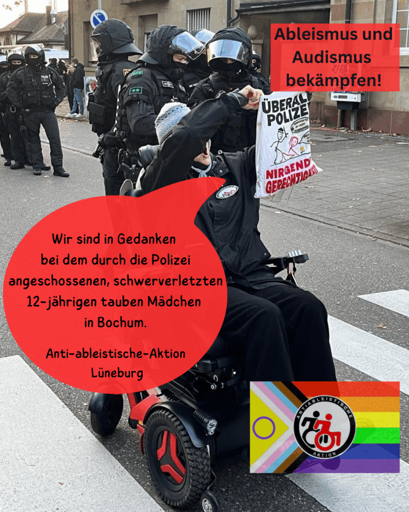 Bild einer Demo, eine Person sitzt im E-Rollstuhl vor behelmten Polizisten. Sie hält ein kleines Banner "überall Polizei nirgendwo Gerechtigkeit" Zugefügt auf dem Bild: Ableismus und Audismus bekämpfen! Wir sind in Gedanken bei dem durch die Polizei angeschossenen, schwerverletzten 12-jährigen tauben Mädchen in Bochum. Antiableistische Aktion Lüneburg" und pride Logo mit weiterem Logo in der mitte, schwarz-rote Rollstuhlnutzende und Schrift Antiableistische Aktion