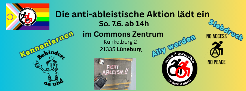 sharepic für die Veranstaltung. Text: Die anti-ableistische Aktion lädt ein
So. 7.6. ab 14h im Commons Zentrum Kunkelberg 2 21335 Lüneburb. Dann gibt es zeichnungen jeweil mit einem Stichwort. unten links: "Kennenlernen" und zeichnung " Behindert na und" mit Mensch der V zeichen macht. rechts: "Ally werden mit Logo "Make ist accessible or burn it down"  und zwei rollstuhlnutzende in Schwarz-weiß. auch rechts: "Siebdruck" und Zeichnung "Noch Access no peace" mit Rollstuhlfahrenden Person mit Anarchie A in dem Rad. Ganz oben links ist das bunte Logo der anti-ableistischen Aktion  mit pride farben und Logo in der Mitte (Schwar rote rollstuhlfahrende) . unten, mittig: Bild einer Aktion, ein Rollstuhl ist zu sehen und Kreidespruch Fight Ableism. 